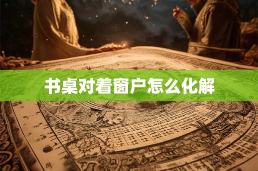 书桌对着窗户怎么化解 书桌对着窗户怎么化解