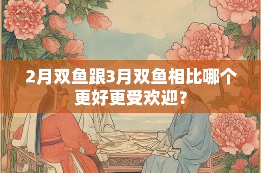 2月双鱼跟3月双鱼相比哪个更好更受欢迎？