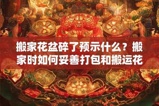 搬家花盆碎了预示什么？搬家时如何妥善打包和搬运花盆