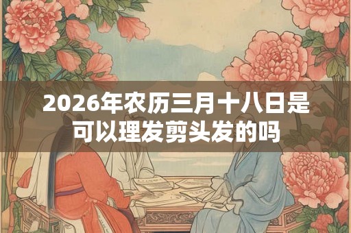 2026年农历三月十八日是可以理发剪头发的吗