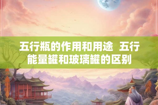 五行瓶的作用和用途  五行能量罐和玻璃罐的区别