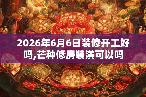 2026年6月6日装修开工好吗,芒种修房装潢可以吗 2026年6月6日装修开工好吗,芒种修房装潢可以吗