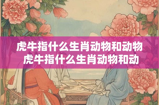 虎牛指什么生肖动物和动物 虎牛指什么生肖动物和动物呢 虎牛指什么生肖动物和动物 虎牛指什么生肖动物和动物呢