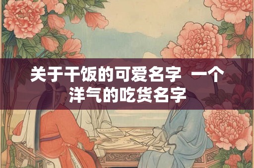 关于干饭的可爱名字  一个洋气的吃货名字