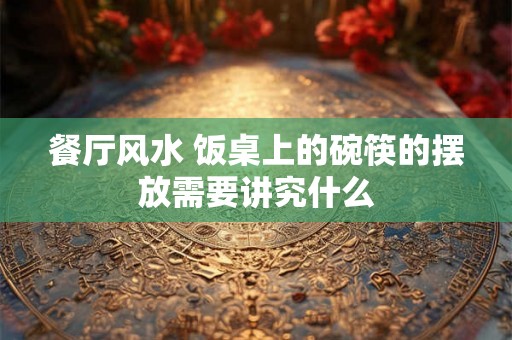 餐厅风水 饭桌上的碗筷的摆放需要讲究什么 餐厅风水 饭桌上的碗筷的摆放需要讲究什么