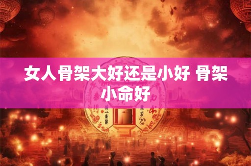 女人骨架大好还是小好 骨架小命好 女人骨架大好还是小好 骨架小命好