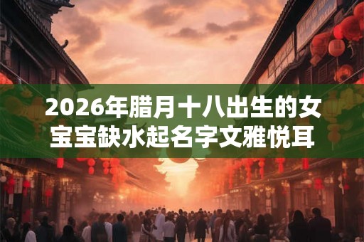 2026年腊月十八出生的女宝宝缺水起名字文雅悦耳