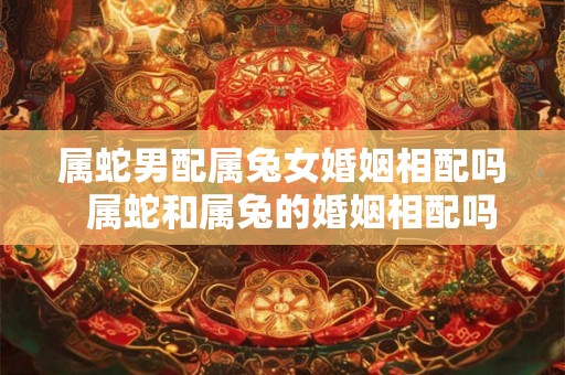 属蛇男配属兔女婚姻相配吗  属蛇和属兔的婚姻相配吗