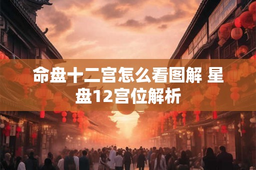 命盘十二宫怎么看图解 星盘12宫位解析 命盘十二宫怎么看图解 星盘12宫位解析