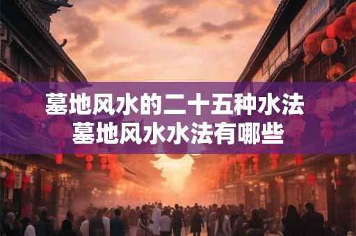 墓地风水的二十五种水法 墓地风水水法有哪些
