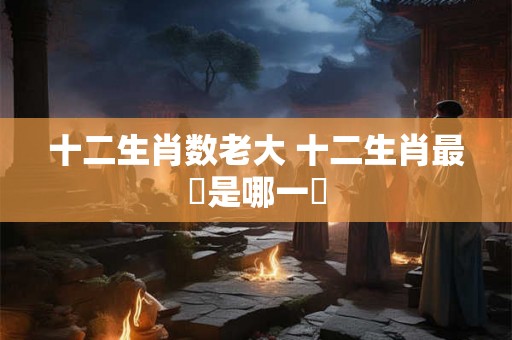 十二生肖数老大 十二生肖最強是哪一個