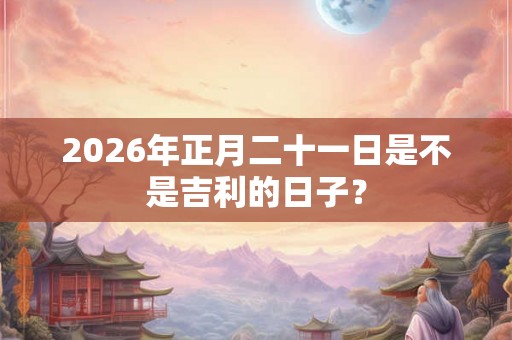 2026年正月二十一日是不是吉利的日子? 2026年正月二十一日是不是吉利的日子?