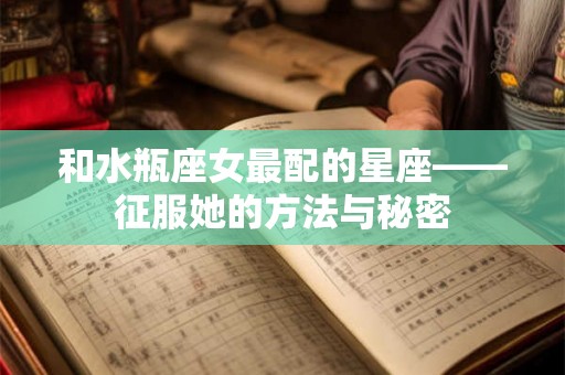 和水瓶座女最配的星座——征服她的方法与秘密