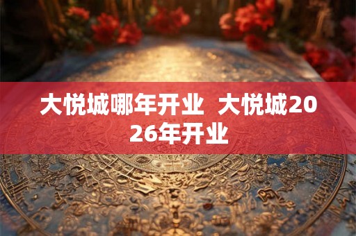 大悦城哪年开业 大悦城2026年开业 大悦城哪年开业 大悦城2026年开业