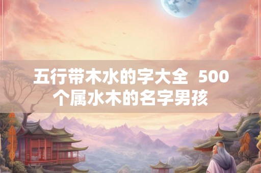 五行带木水的字大全  500个属水木的名字男孩