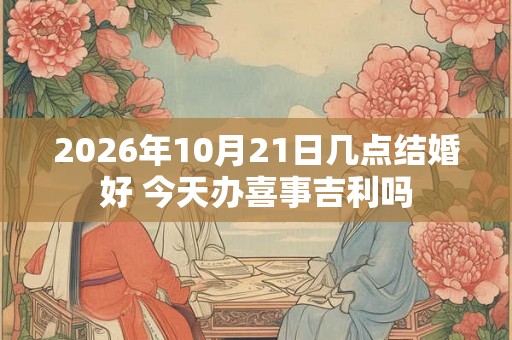 2026年10月21日几点结婚好 今天办喜事吉利吗