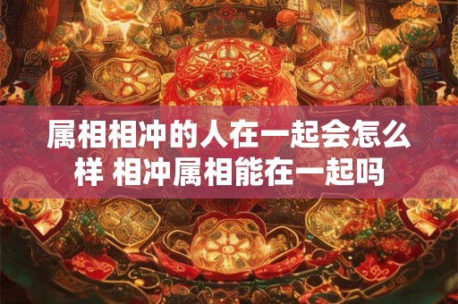 属相相冲的人在一起会怎么样 相冲属相能在一起吗 属相相冲的人在一起会怎么样 相冲属相能在一起吗