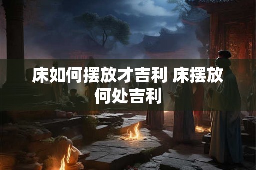 床如何摆放才吉利 床摆放何处吉利 床如何摆放才吉利 床摆放何处吉利