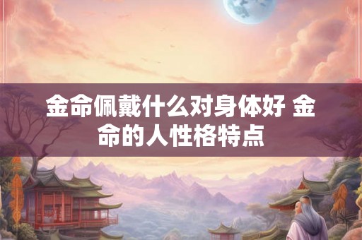 金命佩戴什么对身体好 金命的人性格特点 金命佩戴什么对身体好 金命的人性格特点