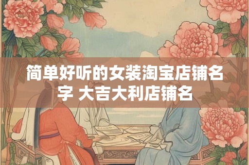 简单好听的女装淘宝店铺名字 大吉大利店铺名 简单好听的女装淘宝店铺名字 大吉大利店铺名