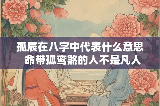 孤辰在八字中代表什么意思 命带孤鸾煞的人不是凡人 孤辰在八字中代表什么意思 命带孤鸾煞的人不是凡人