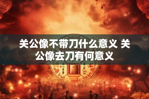 关公像不带刀什么意义 关公像去刀有何意义