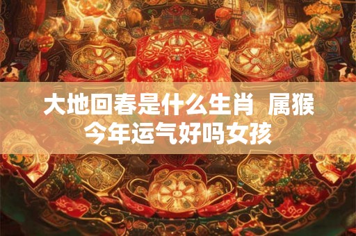 大地回春是什么生肖  属猴今年运气好吗女孩
