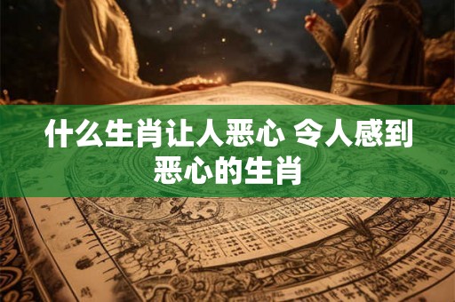 什么生肖让人恶心 令人感到恶心的生肖 什么生肖让人恶心 令人感到恶心的生肖