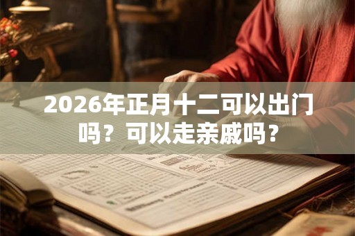2026年正月十二可以出门吗?可以走亲戚吗? 2026年正月十二可以出门吗?可以走亲戚吗?