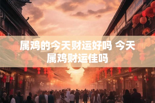 属鸡的今天财运好吗 今天属鸡财运佳吗