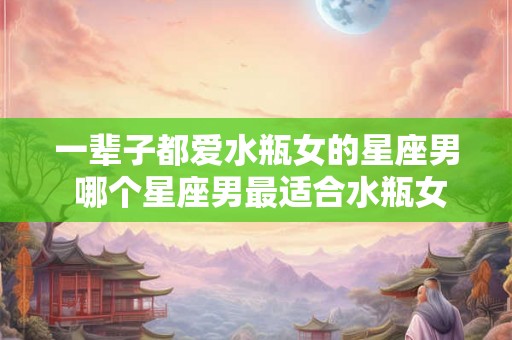 一辈子都爱水瓶女的星座男 哪个星座男最适合水瓶女 一辈子都爱水瓶女的星座男 哪个星座男最适合水瓶女