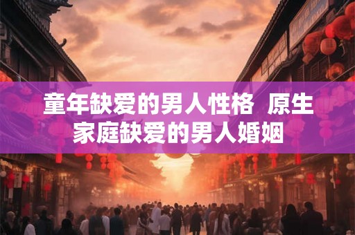 童年缺爱的男人性格  原生家庭缺爱的男人婚姻