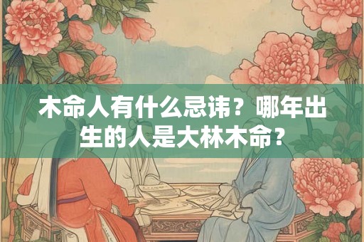 木命人有什么忌讳?哪年出生的人是大林木命? 木命人有什么忌讳?哪年出生的人是大林木命?