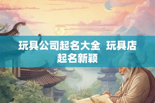 玩具公司起名大全  玩具店起名新颖
