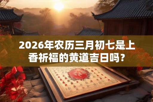 2026年农历三月初七是上香祈福的黄道吉日吗? 2026年农历三月初七是上香祈福的黄道吉日吗?