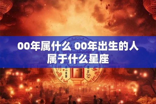 00年属什么 00年出生的人属于什么星座