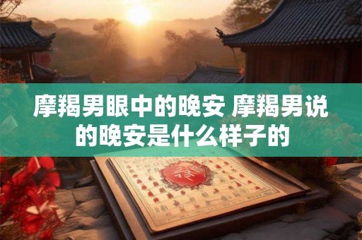 摩羯男眼中的晚安 摩羯男说的晚安是什么样子的 摩羯男眼中的晚安 摩羯男说的晚安是什么样子的