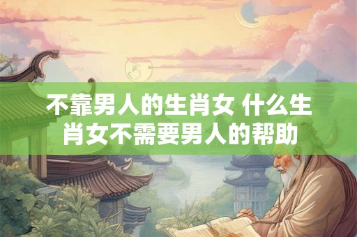 不靠男人的生肖女 什么生肖女不需要男人的帮助