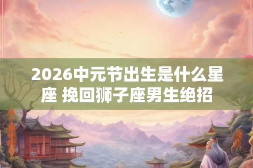2026中元节出生是什么星座 挽回狮子座男生绝招