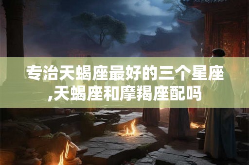 专治天蝎座最好的三个星座,天蝎座和摩羯座配吗