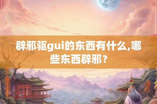 辟邪驱gui的东西有什么,哪些东西辟邪？