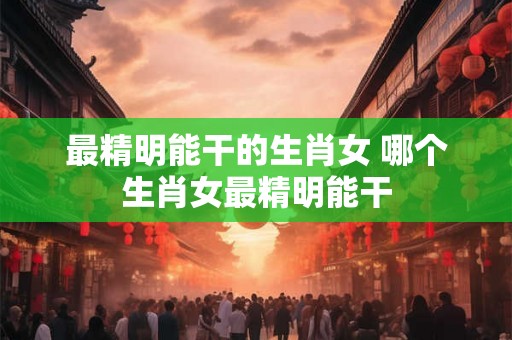 最精明能干的生肖女 哪个生肖女最精明能干 最精明能干的生肖女 哪个生肖女最精明能干