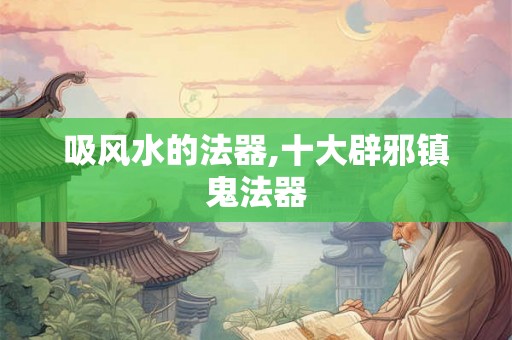 吸风水的法器,十大辟邪镇鬼法器 吸风水的法器,十大辟邪镇鬼法器