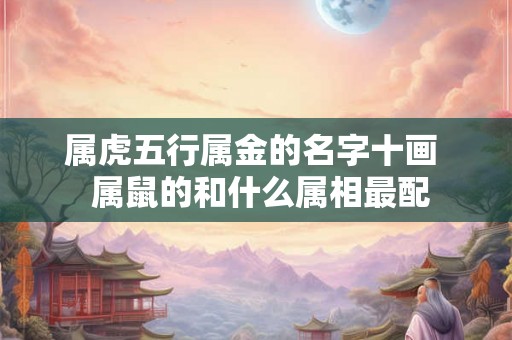 属虎五行属金的名字十画 属鼠的和什么属相最配 属虎五行属金的名字十画 属鼠的和什么属相最配