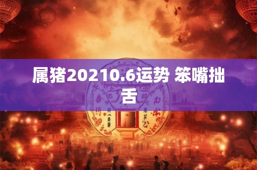 属猪20210.6运势 笨嘴拙舌
