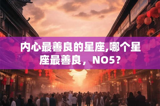 内心最善良的星座,哪个星座最善良，NO5？