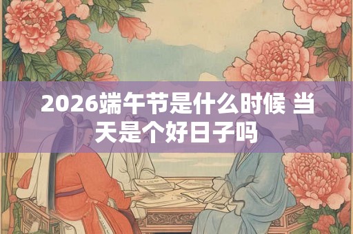 2026端午节是什么时候 当天是个好日子吗