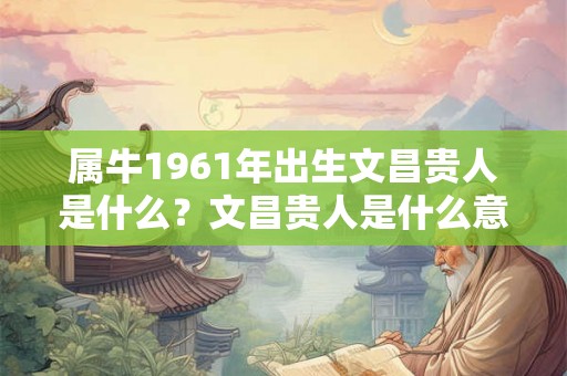 属牛1961年出生文昌贵人是什么?文昌贵人是什么意思? 属牛1961年出生文昌贵人是什么?文昌贵人是什么意思?