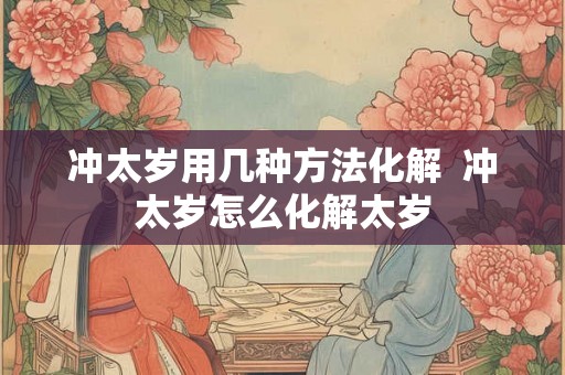 冲太岁用几种方法化解 冲太岁怎么化解太岁 冲太岁用几种方法化解 冲太岁怎么化解太岁