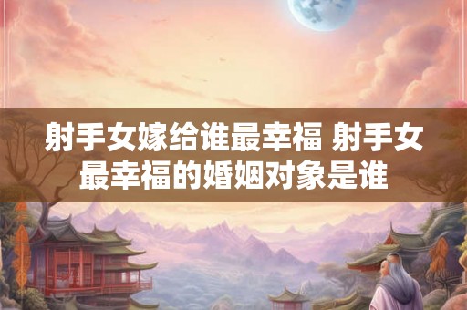 射手女嫁给谁最幸福 射手女最幸福的婚姻对象是谁